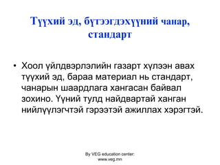 By VEG education center:
www.veg.mn
Ò¿¿õèé ýä, á¿òýýãäýõ¿¿íèé чанар,
ñòàíäàðò
• Хоол үйлдвэрлэлийн газарт хүлээн авах
түүхий эд, бараа материал нь стандарт,
чанарын шаардлага хангасан байвал
зохино. Үүний тулд найдвартай ханган
нийлүүлэгчтэй гэрээтэй ажиллах хэрэгтэй.
 