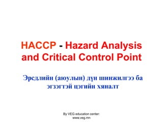 By VEG education center:
www.veg.mn
HACCP - Hazard Analysis
and Сritical Control Point
Эрсдлийн (аюулын) дүн шинжилгээ ба
эгзэгтэй цэгийн хяналт
 