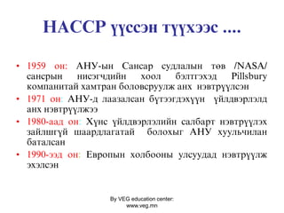 By VEG education center:
www.veg.mn
ÍÀÑÑÐ ¿¿ññýí ò¿¿õýýñ ....
• 1959 îí: ÀÍÓ-ûí Ñàíñàð ñóäëàëûí òºâ /NASA/
ñàíñðûí íèñýãчäèéí õîîë áýëòãýõýä Pillsbury
êîìïàíèòàé õàìòðàí áîëîâñðóóëæ àíõ íýâòð¿¿ëñýí
• 1971 îí: ÀÍÓ-ä ëààçàëñàí á¿òýýãäýõ¿¿í ¿éëäâýðëýëä
àíõ íýâòð¿¿ëæýý
• 1980-ààä îí: Х¿íñ ¿éëäâýðëýëèéí ñàëáàðò íýâòð¿¿ëýõ
çàéëøã¿é øààðäëàãàòàé áîëîõûã ÀÍÓ õóóëüчèëàí
áàòàëñàí
• 1990-ýýä îí: Åâðîïûí õîëáîîíû óëñóóäàä íýâòð¿¿ëæ
ýõýëñýí
 
