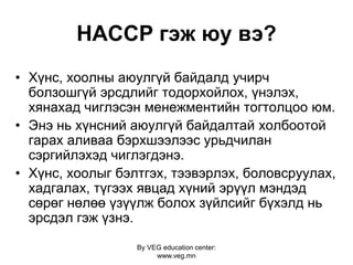 By VEG education center:
www.veg.mn
HACCP гэж юу вэ?
• Хүнс, хоолны аюулгүй байдалд учирч
болзошгүй эрсдлийг тодорхойлох, үнэлэх,
хянахад чиглэсэн менежментийн тогтолцоо юм.
• Энэ нь хүнсний аюулгүй байдалтай холбоотой
гарах аливаа бэрхшээлээс урьдчилан
сэргийлэхэд чиглэгдэнэ.
• Хүнс, хоолыг бэлтгэх, тээвэрлэх, боловсруулах,
хадгалах, түгээх явцад хүний эрүүл мэндэд
сөрөг нөлөө үзүүлж болох зүйлсийг бүхэлд нь
эрсдэл гэж үзнэ.
 