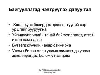 By VEG education center:
www.veg.mn
Байгууллагад нэвтрүүлэх давуу тал
• Хоол, хүнс бохирдох эрсдэл, түүний хор
уршгийг бууруулна
• Үйлчлүүлэгчдийн танай байгуулллагад итгэх
итгэл нэмэгдэнэ
• Бүтээгдэхүүний чанар сайжирна
• Улсын болон олон улсын хэмжээнд хүлээн
зөвшөөрөгдөх боломж нээгдэнэ
 