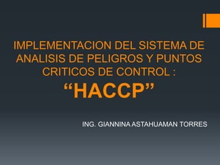 IMPLEMENTACION DEL SISTEMA DE
ANALISIS DE PELIGROS Y PUNTOS
CRITICOS DE CONTROL :
“HACCP”
ING. GIANNINA ASTAHUAMAN TORRES
 