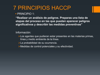 7 PRINCIPIOS HACCP
 PRINCIPIO 1:
“Realizar un análisis de peligros. Preparas una lista de
etapas del proceso en las que puedan aparecer peligros
significativos y describir las medidas preventivas”
Información:
Los agentes que pudieran estar presentes en las materias primas,
línea y medio ambiente de la línea.
La probabilidad de su ocurrencia.
Medidas de control potenciales y su efectividad.
 