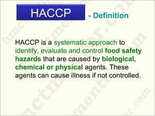 - Definition
HACCP is a systematic approach to
identify, evaluate and control food safety
hazards that are caused by biological,
chemical or physical agents. These
agents can cause illness if not controlled.
HACCP
 