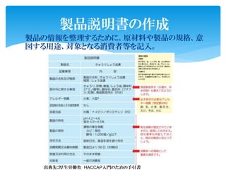 製品の情報を整理するために、原材料や製品の規格、意
図する用途、対象となる消費者等を記入。
製品説明書の作成
出典先：厚生労働省 HACCAP入門のための手引書
 