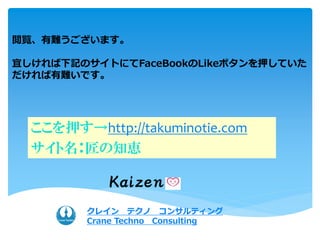 閲覧、有難うございます。
宜しければ下記のサイトにてFaceBookのLikeボタンを押していた
だければ有難いです。
ここを押す→http://takuminotie.com
サイト名：匠の知恵
クレイン テクノ コンサルティング
Crane Techno Consulting
 