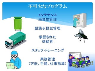 不可欠なプログラム
メンテナンス
廃棄物管理
鼠族＆昆虫管理
承認された
供給者
スタッフ・トレーニング
業務管理
（方針、手順、仕事指導）
 