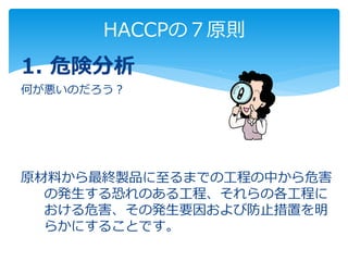 HACCPの７原則
1. 危険分析
何が悪いのだろう？
原材料から最終製品に至るまでの工程の中から危害
の発生する恐れのある工程、それらの各工程に
おける危害、その発生要因および防止措置を明
らかにすることです。
 