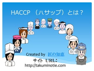 HACCP （ㇵサップ）とは？
Created by 匠の知恵
サイト ＵＲＬ：
http://takuminotie.com
 