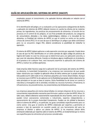 GUÍA DE APLICACIÓN DEL SISTEMA DE APPCC (HACCP)
3
empleados posean el conocimiento y las aptitudes técnicas adecuados en relación con el
sistema de APPCC.
En la identificación del peligro, en su evaluación y en las operaciones subsiguientes de diseño
y aplicación de sistemas de APPCC deberán tenerse en cuenta los efectos de las materias
primas, los ingredientes, las practicas de procesamiento de alimentos, la función de los
procesos en el control de los peligros, el uso final probable del producto, las categorías
de consumidores afectadas y los datos epidemiológicos relativos a la inocuidad de los
alimentos. La finalidad del sistema de APPCC es que el control se centre en los puntos
críticos de control (PCC). En el caso de que se identifique un peligro que debe controlarse
pero no se encuentre ningún PCC, deberá considerarse la posibilidad de rediseñar la
operación.
El sistema de APPCC deberá aplicarse a cada operación concreta por separado. Puede darse
el caso de que los PCC identificados en un cierto ejemplo de algún código de prácticas de
higiene del Codex no sean los únicos que se determinan para una aplicación concreta, o
que sean de naturaleza diferente. Cuando se introduzca alguna modificación en el producto,
en el proceso o en cualquier fase, será necesario examinar la aplicación del sistema de
APPCC y realizar los cambios oportunos.
Cada empresa debe hacerse cargo de la aplicación de los principios del sistema de APPCC;
no obstante, la Autoridad Competente y las empresas son conscientes de que puede
haber obstáculos que impidan la aplicación eficaz de dicho sistema por la propia empresa.
Esto puede ocurrir sobre todo en las empresas pequeñas y/o menos desarrolladas. Aunque
se reconoce que el APPCC ha de aplicarse con la flexibilidad apropiada, deben observarse los
siete principios en los que se basa el sistema. Dicha flexibilidad ha de tomar en cuenta la
naturaleza y envergadura de la actividad, incluidos los recursos humanos y financieros; la
infraestructura, los procedimientos, los conocimientos y las limitaciones practicas.
Las empresas pequeñas y/o menos desarrolladas no siempre disponen de los recursos y
conocimientos especializados necesarios para formular y aplicar un plan de APPCC eficaz. En
tales casos, deberá obtenerse asesoramiento especializado de otras fuentes, entre las que se
pueden incluir asociaciones comerciales e industriales, expertos independientes y
asesoramiento de la propia Autoridad Competente. Pueden ser de utilidad la literatura
sobre el sistema de APPCC y, en particular, las guías concebidas específicamente para un
cierto sector. Una guía al sistema de APPCC elaborada por expertos y pertinente al
proceso o tipo de operación en cuestión puede ser una herramienta útil para las
empresas al diseñar y aplicar sus planes de APPCC. Si las empresas utilizan dicha
orientación elaborada por expertos sobre el sistema de APPCC, es fundamental que la misma
sea específica para los alimentos y/o procesos considerados.
 