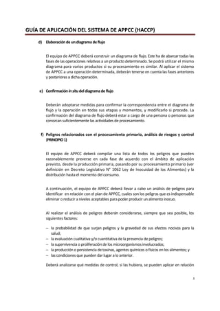 GUÍA DE APLICACIÓN DEL SISTEMA DE APPCC (HACCP)
5
d) Elaboraciónde undiagramadeflujo
El equipo de APPCC deberá construir un diagrama de flujo. Este ha de abarcar todas las
fases de las operaciones relativas a un producto determinado. Se podrá utilizar el mismo
diagrama para varios productos si su procesamiento es similar. Al aplicar el sistema
de APPCC a una operación determinada, deberán tenerse en cuenta las fases anteriores
y posteriores a dicha operación.
e) Confirmación insitudeldiagrama de flujo
Deberán adoptarse medidas para confirmar la correspondencia entre el diagrama de
flujo y la operación en todas sus etapas y momentos, y modificarlo si procede. La
confirmación del diagrama de flujo deberá estar a cargo de una persona o personas que
conozcan suficientemente las actividades de procesamiento.
f) Peligros relacionados con el procesamiento primario, análisis de riesgos y control
(PRINCIPIO1)
El equipo de APPCC deberá compilar una lista de todos los peligros que pueden
razonablemente preverse en cada fase de acuerdo con el ámbito de aplicación
previsto, desde la producción primaria, pasando por su procesamiento primario (ver
definición en Decreto Legislativo N° 1062 Ley de Inocuidad de los Alimentos) y la
distribución hasta el momento del consumo.
A continuación, el equipo de APPCC deberá llevar a cabo un análisis de peligros para
identificar en relación con el plan de APPCC, cuales son los peligros que es indispensable
eliminar o reducir a niveles aceptables para poder producir un alimento inocuo.
Al realizar el análisis de peligros deberán considerarse, siempre que sea posible, los
siguientes factores:
− la probabilidad de que surjan peligros y la gravedad de sus efectos nocivos para la
salud;
− la evaluación cualitativa y/o cuantitativa de la presencia de peligros;
− la supervivencia o proliferación de los microorganismos involucrados;
− la producción o persistencia de toxinas, agentes químicos o físicos en los alimentos; y
− las condiciones que pueden dar lugar a lo anterior.
Deberá analizarse qué medidas de control, si las hubiera, se pueden aplicar en relación
 