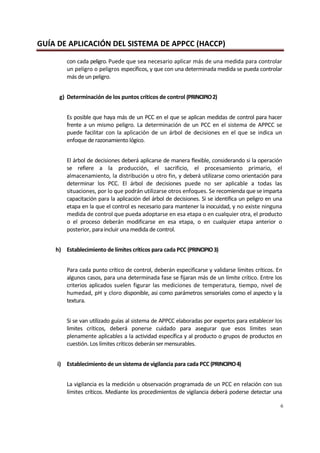 GUÍA DE APLICACIÓN DEL SISTEMA DE APPCC (HACCP)
6
con cada peligro. Puede que sea necesario aplicar más de una medida para controlar
un peligro o peligros específicos, y que con una determinada medida se pueda controlar
más de un peligro.
g) Determinación de los puntos críticos de control (PRINCIPIO2)
Es posible que haya más de un PCC en el que se aplican medidas de control para hacer
frente a un mismo peligro. La determinación de un PCC en el sistema de APPCC se
puede facilitar con la aplicación de un árbol de decisiones en el que se indica un
enfoque de razonamiento lógico.
El árbol de decisiones deberá aplicarse de manera flexible, considerando si la operación
se refiere a la producción, el sacrificio, el procesamiento primario, el
almacenamiento, la distribución u otro fin, y deberá utilizarse como orientación para
determinar los PCC. El árbol de decisiones puede no ser aplicable a todas las
situaciones, por lo que podrán utilizarse otros enfoques. Se recomienda que se imparta
capacitación para la aplicación del árbol de decisiones. Si se identifica un peligro en una
etapa en la que el control es necesario para mantener la inocuidad, y no existe ninguna
medida de control que pueda adoptarse en esa etapa o en cualquier otra, el producto
o el proceso deberán modificarse en esa etapa, o en cualquier etapa anterior o
posterior, para incluir una medida de control.
h) Establecimiento de límites críticos para cada PCC (PRINCIPIO3)
Para cada punto crítico de control, deberán especificarse y validarse límites críticos. En
algunos casos, para una determinada fase se fijaran más de un límite crítico. Entre los
criterios aplicados suelen figurar las mediciones de temperatura, tiempo, nivel de
humedad, pH y cloro disponible, asi como parámetros sensoriales como el aspecto y la
textura.
Si se van utilizado guías al sistema de APPCC elaboradas por expertos para establecer los
limites críticos, deberá ponerse cuidado para asegurar que esos límites sean
plenamente aplicables a la actividad específica y al producto o grupos de productos en
cuestión. Los límites críticos deberán sermensurables.
i) Establecimiento de un sistema de vigilancia para cada PCC (PRINCIPIO4)
La vigilancia es la medición u observación programada de un PCC en relación con sus
límites críticos. Mediante los procedimientos de vigilancia deberá poderse detectar una
 