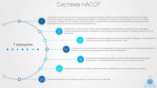 Система HACCP
Проводится анализ опасных факторов при производстве пищевых продуктов, под контролем находятся все стадии
жизненного цикла. Разведение и выращивание, обработка и переработка, хранения и реализации, и конечно поставка
конечному потребителю. На каждом этапе выявляются условия возникновения опасных факторов и проводится ряд
мероприятий, для контроля всех критических моментов.
7 принципов
Определяются критические точки этапов (операций) технологического процесса, где необходимо
осуществление контроля для ликвидации опасных факторов или сведение к минимуму вероятности их
появления.
Определяем опасные границы, которые необходима соблюдать, чтобы убедится
в должном контроле каждой критической точки.
Создание систем мониторинга, обеспечивающих контроль критических точек производственного
процесса, выполняя запланированные испытания и наблюдения.
Создание регулирующих действий, в случае, если результаты мониторинга
показывают, что в данной критической точке отсутствует контроль.
Разработка процедур проверки, позволяющих быть убеждёнными, что все работает как нужно.
Документирование всех процедур и данных, которые имеются в системе.
 