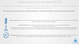 Анализ рисков в системе НАССР
анализ риска включается: оценка риска, контроль риска и анализ возможности передачи риска на
дальнейшие этапы производства
Все многочисленные риски можно разделить на биологические, химические и физические.
Биологическими являются все те риски, которые возникают по причине действия живых организмов, в том числе микроорганизмов,
протистов, паразитов, их токсинов и продуктов.
Химические риски можно поделить ещё на три группы в зависимости от источника происхождения:
1. Ненамеренно попавшие в пищу химикаты.
2. Естественно возникающие факторы. Например, продукты растительного, животного или микробного метаболизма (афлатоксины).
3. Умышленно добавленные в пищу химикаты. Например, различные консерванты, стабилизаторы и прочие пищевые добавки.
Физические риски связаны они с любым материалом, который в качественно произведённом продукте присутствовать не может, и
может в последствии навредить лицу употребившему продукт (камни, металлы, осколки стекла и прочее).
 