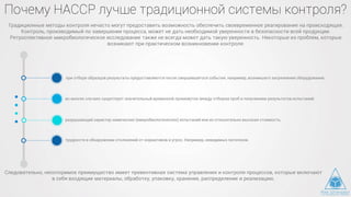 Почему НАССР лучше традиционной системы контроля?
при отборе образцов результаты предоставляются после свершившегося события, например, возникшего загрязнения оборудования;
во многих случаях существует значительный временной промежуток между отбором проб и получением результатов испытаний;
разрушающий характер химических (микробиологических) испытаний или их относительно высокая стоимость;
трудности в обнаружении отклонений от нормативов и угроз. Например, невидимых патогенов.
Традиционные методы контроля нечасто могут предоставить возможность обеспечить своевременное реагирование на происходящее.
Контроль, производимый по завершении процесса, может не дать необходимой уверенности в безопасности всей продукции.
Ретроспективное микробиологическое исследование также не всегда может дать такую уверенность. Некоторые из проблем, которые
возникают при практическом возникновении контроля:
Следовательно, неоспоримое преимущество имеет превентивная система управления и контроля процессов, которые включают
в себя входящие материалы, обработку, упаковку, хранение, распределение и реализацию.
 