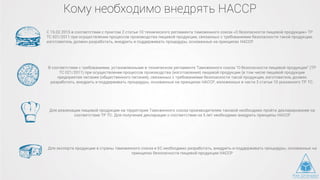 Кому необходимо внедрять HACCP
С 15.02.2015 в соответствии с пунктом 2 статьи 10 технического регламента таможенного союза «О безопасности пищевой продукции» ТР
ТС 021/2011 при осуществлении процессов производства пищевой продукции, связанных с требованиями безопасности такой продукции,
изготовитель должен разработать, внедрить и поддерживать процедуры, основанные на принципах HACCP.
В соответствии с требованиями, установленными в техническом регламенте Таможенного союза "О безопасности пищевой продукции" (ТР
ТС 021/2011) при осуществлении процессов производства (изготовления) пищевой продукции (в том числе пищевой продукции
предприятия питания (общественного питания), связанных с требованиями безопасности такой продукции, изготовитель должен
разработать, внедрить и поддерживать процедуры, основанные на принципах НАССР, изложенных в части 3 статьи 10 указанного ТР ТС.
Для реализации пищевой продукции на территории Таможенного союза производителям таковой необходимо пройти декларирование на
соответствие ТР ТС. Для получения декларации о соответствии на 5 лет необходимо внедрить принципы НАССР
Для экспорта продукции в страны таможенного союза и ЕС необходимо разработать, внедрить и поддерживать процедуры, основанные на
принципах безопасности пищевой продукции НАССР
 
