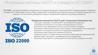 Интеграция системы HACCP и стандарта ISO 22000?
ISO 22000 –система менеджмента безопасности пищевой продукции. Концепция HACCP предусматривает внедрение
стандарта ISO 22000 ввиду наличия общих требований к управлению рисками безопасности пищевой продукции. Это
означает, что вы можете упорядочить процесс управления и выделить ряд общих процессов.
Внедрение принципов HACCP даёт следующие преимущества:
- повышается доверие потребителей к производимой продукции;
- открывается возможность выхода на международные рынки
- дополнительные преимущества при участии в важных тендерах;
- Ускорение и облегчение процесса переговоров с партнёрами и поставщиками
- повышается конкурентоспособность продукции предприятия;
- повышение инвестиционной привлекательности;
- Снижение сроков и стоимостей при получении любой другой разрешительной
документации, связанной с производством или продукцией
- Репутация качественного производителя и безопасного продукта питания.
 
