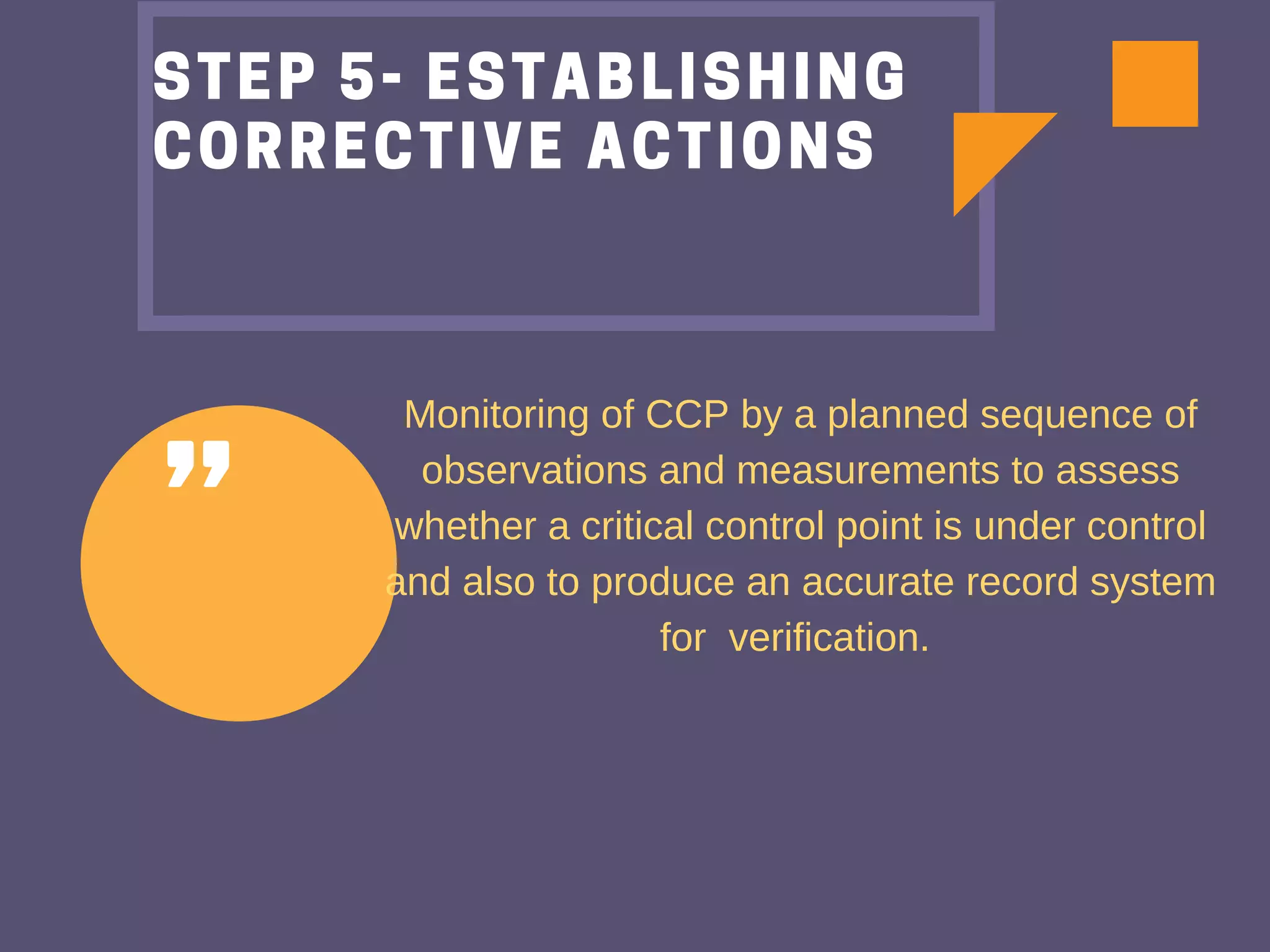 "
STEP 5- ESTABLISHING
CORRECTIVE ACTIONS
Monitoring of CCP by a planned sequence of
observations and measurements to assess
whether a critical control point is under control
and also to produce an accurate record system
for verification.
 