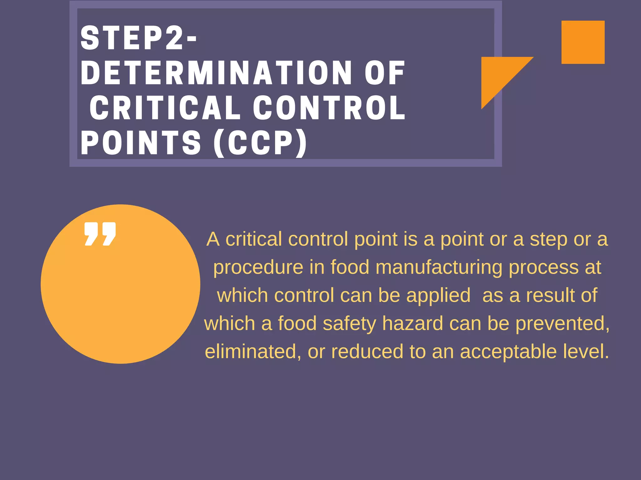 "
STEP2-
DETERMINATION OF
 CRITICAL CONTROL
POINTS (CCP)
A critical control point is a point or a step or a
procedure in food manufacturing process at
which control can be applied as a result of
which a food safety hazard can be prevented,
eliminated, or reduced to an acceptable level.
 
