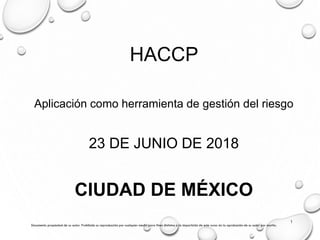 HACCP
Aplicación como herramienta de gestión del riesgo
23 DE JUNIO DE 2018
CIUDAD DE MÉXICO
Documento propiedad de su autor. Prohibida su reproducción por cualquier medio para fines distintos a la impartición de este curso sin la aprobación de su autor por escrito.
1
 