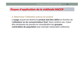 Étapes d'application de la méthode HACCP
• 3. Déterminer l'utilisation prévue du produit
• L’usage auquel est destiné le produit doit être défini en fonction de
l’utilisateur ou du consommateur final. Dans certains cas, il peut
être nécessaire de prendre en considération les groupes
vulnérables de population (par exemple restauration collective).
11Pr A.HASIB, Cours HACCP 2017, EST_Agro 2
 