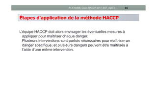 Étapes d'application de la méthode HACCP
L’équipe HACCP doit alors envisager les éventuelles mesures à
appliquer pour maîtriser chaque danger.
Plusieurs interventions sont parfois nécessaires pour maîtriser un
danger spécifique, et plusieurs dangers peuvent être maîtrisés à
l’aide d’une même intervention.
16Pr A.HASIB, Cours HACCP 2017, EST_Agro 2
 