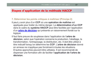 Étapes d'application de la méthode HACCP
7. Déterminer les points critiques à maîtriser (Principe 2)
Il peut y avoir plus d’un CCP où une opération de maîtrise est
appliquée pour traiter du même danger. La détermination d’un CCP
dans le cadre du système HACCP peut être facilitée par l’application
d’un arbre de décision qui présente un raisonnement fondé sur la
logique.
Il faut faire preuve de souplesse dans l’application de l’arbre de
décision, selon que l’opération concerne la production, l’abattage, la
transformation, l’entreposage, la distribution, etc. Il doit être utilisé à
titre indicatif lorsqu’on détermine les CCP. L’arbre de décision donné
en annexe ne s’applique pas forcément à toutes les situations.
D’autres approches peuvent être utilisées. Il est recommandé de
dispenser une formation afin de faciliter l’application de l’arbre de
décision.
17Pr A.HASIB, Cours HACCP 2017, EST_Agro 2
 
