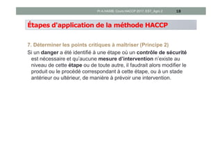 Étapes d'application de la méthode HACCP
7. Déterminer les points critiques à maîtriser (Principe 2)
Si un danger a été identifié à une étape où un contrôle de sécurité
est nécessaire et qu’aucune mesure d’intervention n’existe au
niveau de cette étape ou de toute autre, il faudrait alors modifier le
produit ou le procédé correspondant à cette étape, ou à un stade
antérieur ou ultérieur, de manière à prévoir une intervention.
18Pr A.HASIB, Cours HACCP 2017, EST_Agro 2
 
