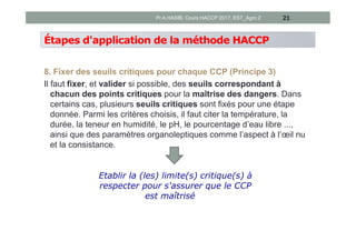 Étapes d'application de la méthode HACCP
8. Fixer des seuils critiques pour chaque CCP (Principe 3)
Il faut fixer, et valider si possible, des seuils correspondant à
chacun des points critiques pour la maîtrise des dangers. Dans
certains cas, plusieurs seuils critiques sont fixés pour une étape
donnée. Parmi les critères choisis, il faut citer la température, la
durée, la teneur en humidité, le pH, le pourcentage d’eau libre ...,
ainsi que des paramètres organoleptiques comme l’aspect à l’œil nu
et la consistance.
21
Etablir la (les) limite(s) critique(s) à
respecter pour s'assurer que le CCP
est maîtrisé
Pr A.HASIB, Cours HACCP 2017, EST_Agro 2
 