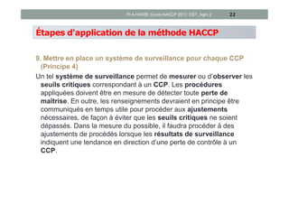 Étapes d'application de la méthode HACCP
9. Mettre en place un système de surveillance pour chaque CCP
(Principe 4)
Un tel système de surveillance permet de mesurer ou d’observer les
seuils critiques correspondant à un CCP. Les procédures
appliquées doivent être en mesure de détecter toute perte de
maîtrise. En outre, les renseignements devraient en principe être
communiqués en temps utile pour procéder aux ajustements
nécessaires, de façon à éviter que les seuils critiques ne soient
dépassés. Dans la mesure du possible, il faudra procéder à des
ajustements de procédés lorsque les résultats de surveillance
indiquent une tendance en direction d’une perte de contrôle à un
CCP.
22Pr A.HASIB, Cours HACCP 2017, EST_Agro 2
 