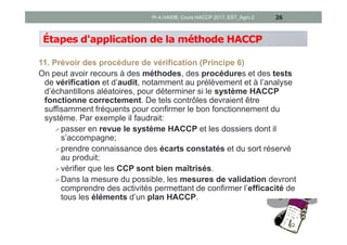 Étapes d'application de la méthode HACCP
11. Prévoir des procédure de vérification (Principe 6)
On peut avoir recours à des méthodes, des procédures et des tests
de vérification et d’audit, notamment au prélèvement et à l’analyse
d’échantillons aléatoires, pour déterminer si le système HACCP
fonctionne correctement. De tels contrôles devraient être
suffisamment fréquents pour confirmer le bon fonctionnement du
système. Par exemple il faudrait:
passer en revue le système HACCP et les dossiers dont il
s’accompagne;
prendre connaissance des écarts constatés et du sort réservé
au produit;
vérifier que les CCP sont bien maîtrisés.
Dans la mesure du possible, les mesures de validation devront
comprendre des activités permettant de confirmer l’efficacité de
tous les éléments d’un plan HACCP.
26Pr A.HASIB, Cours HACCP 2017, EST_Agro 2
 