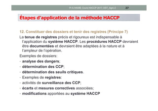 Étapes d'application de la méthode HACCP
12. Constituer des dossiers et tenir des registres (Principe 7)
La tenue de registres précis et rigoureux est indispensable à
l’application du système HACCP. Les procédures HACCP devraient
être documentées et devraient être adaptées à la nature et à
l’ampleur de l’opération.
Exemples de dossiers:
• analyse des dangers;
• détermination des CCP;
• détermination des seuils critiques.
• Exemples de registres:
• activités de surveillance des CCP;
• écarts et mesures correctives associées;
• modifications apportées au système HACCP
27Pr A.HASIB, Cours HACCP 2017, EST_Agro 2
 