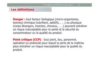 Danger : tout facteur biologique (micro-organismes,
toxines) chimique (lubrifiant, additifs, . . .) ou physique
(corps étrangers, insectes, cheveux, . . .) pouvant entraîner
un risque inacceptable pour la santé et la sécurité du
consommateur ou la qualité du produit.
Point critique (CCP) : tout point, lieu, personnel,
opération ou protocole pour lequel la perte de la maîtrise
peut entraîner un risque inacceptable pour la qualité du
produit.
Les définitions
Pr A.HASIB, Cours HACCP 2017, EST_Agro 2 3
 
