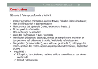 Conclusion
Eléments à faire apparaître dans le PMS:
• Dossier personnel (formation, contrat travail, maladie, visites médicales)
• Plan de dératisation / désinsectisation
• Maintenance des appareils (hotte, extincteurs, frigos...)
• Fiches produits d'entretien
• Plan nettoyage désinfection
• Liste des fournisseurs / quoi / contacts
• Procédures (réception, stockage, remise en température, maintien en
température, refroidissement rapide / cellule de refroidissement
• Congélation (si autorisation), sous videuse, gestion DLC, nettoyage des
mains, gestion des restes, retrait /rappel produit défectueux , déclaration
DDPP)
• Traçabilité :
 Réception, températures, matière, actions correctives en cas de non
conformité
 Retrait / déclaration
Pr A.HASIB, Cours HACCP 2017, EST_Agro 2 32
 
