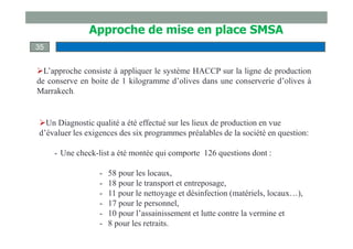 L’approche consiste à appliquer le système HACCP sur la ligne de production
de conserve en boite de 1 kilogramme d’olives dans une conserverie d’olives à
Marrakech.
Un Diagnostic qualité a été effectué sur les lieux de production en vue
d’évaluer les exigences des six programmes préalables de la société en question:
- Une check-list a été montée qui comporte 126 questions dont :
- 58 pour les locaux,
- 18 pour le transport et entreposage,
- 11 pour le nettoyage et désinfection (matériels, locaux…),
- 17 pour le personnel,
- 10 pour l’assainissement et lutte contre la vermine et
- 8 pour les retraits.
35
Approche de mise en place SMSA
 