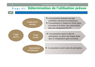47
Usage
prévu
Usage prévu
normal
Usage
erroné
Instructions
d’utilisation
 A consommer avant la date de péremption
 Consommation après la date de
péremption, ou après une longue durée
dans le réfrigérateur après ouverture.
 consommation humaine tout âge
confondus sauf pour les nourrissons,
 Consommation à chaud ou à froid, après
ouverture de la boite, une conservation
dans une température de 4°C
É t a p e 0 3 : Détermination de l’utilisation prévue
47
Pr A.HASIB, Cours HACCP 2017, EST_Agro 2
 