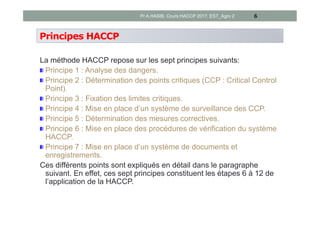 Principes HACCP
La méthode HACCP repose sur les sept principes suivants:
Principe 1 : Analyse des dangers.
Principe 2 : Détermination des points critiques (CCP : Critical Control
Point).
Principe 3 : Fixation des limites critiques.
Principe 4 : Mise en place d’un système de surveillance des CCP.
Principe 5 : Détermination des mesures correctives.
Principe 6 : Mise en place des procédures de vérification du système
HACCP.
Principe 7 : Mise en place d’un système de documents et
enregistrements.
Ces différents points sont expliqués en détail dans le paragraphe
suivant. En effet, ces sept principes constituent les étapes 6 à 12 de
l’application de la HACCP.
6Pr A.HASIB, Cours HACCP 2017, EST_Agro 2
 
