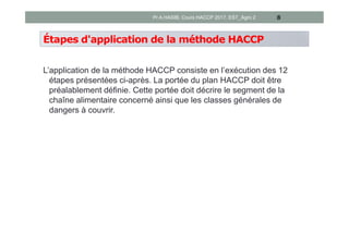 Étapes d'application de la méthode HACCP
L’application de la méthode HACCP consiste en l’exécution des 12
étapes présentées ci-après. La portée du plan HACCP doit être
préalablement définie. Cette portée doit décrire le segment de la
chaîne alimentaire concerné ainsi que les classes générales de
dangers à couvrir.
8Pr A.HASIB, Cours HACCP 2017, EST_Agro 2
 