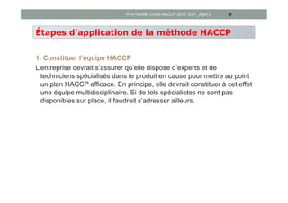 1. Constituer l’équipe HACCP
L’entreprise devrait s’assurer qu’elle dispose d’experts et de
techniciens spécialisés dans le produit en cause pour mettre au point
un plan HACCP efficace. En principe, elle devrait constituer à cet effet
une équipe multidisciplinaire. Si de tels spécialistes ne sont pas
disponibles sur place, il faudrait s’adresser ailleurs.
9
Étapes d'application de la méthode HACCP
Pr A.HASIB, Cours HACCP 2017, EST_Agro 2
 