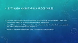 4. ESTABLISH MONITORING PROCEDURES
• Monitoring is a planned sequence of observations or measurements to assess whether a CCP is under
control and to produce an accurate record for future use in verification.
• Every CCP that is in the HACCP plan must be monitored to ensure that the critical limits are consistently
met and that the process is producing safe product.
• Monitoring procedures usually involve either a measurement or an observation.
 
