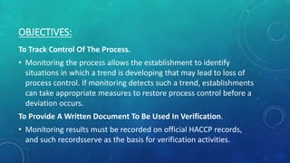 OBJECTIVES:
To Track Control Of The Process.
• Monitoring the process allows the establishment to identify
situations in which a trend is developing that may lead to loss of
process control. If monitoring detects such a trend, establishments
can take appropriate measures to restore process control before a
deviation occurs.
To Provide A Written Document To Be Used In Verification.
• Monitoring results must be recorded on official HACCP records,
and such recordsserve as the basis for verification activities.
 