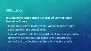 OBJECTIVES:
To Determine When There Is A Loss Of Control And A
Deviation Occurs.
• Monitoring serves to determine when the process has
deviated from the critical limit.
• This information lets the establishment know appropriate
corrective actions must be taken to restore process
control and to effectively address all affected product.
 