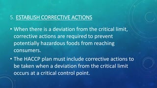 5. ESTABLISH CORRECTIVE ACTIONS
• When there is a deviation from the critical limit,
corrective actions are required to prevent
potentially hazardous foods from reaching
consumers.
• The HACCP plan must include corrective actions to
be taken when a deviation from the critical limit
occurs at a critical control point.
 