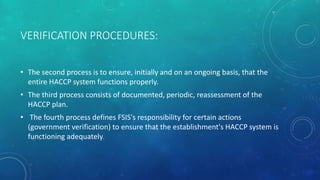 VERIFICATION PROCEDURES:
• The second process is to ensure, initially and on an ongoing basis, that the
entire HACCP system functions properly.
• The third process consists of documented, periodic, reassessment of the
HACCP plan.
• The fourth process defines FSIS's responsibility for certain actions
(government verification) to ensure that the establishment's HACCP system is
functioning adequately.
 