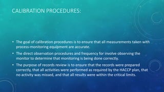 CALIBRATION PROCEDURES:
• The goal of calibration procedures is to ensure that all measurements taken with
process-monitoring equipment are accurate.
• The direct observation procedures and frequency for involve observing the
monitor to determine that monitoring is being done correctly.
• The purpose of records review is to ensure that the records were prepared
correctly, that all activities were performed as required by the HACCP plan, that
no activity was missed, and that all results were within the critical limits.
 