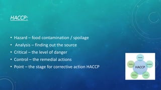 HACCP:
• Hazard – food contamination / spoilage
• Analysis – finding out the source
• Critical – the level of danger
• Control – the remedial actions
• Point – the stage for corrective action HACCP
 