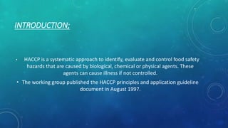 INTRODUCTION;
• HACCP is a systematic approach to identify, evaluate and control food safety
hazards that are caused by biological, chemical or physical agents. These
agents can cause illness if not controlled.
• The working group published the HACCP principles and application guideline
document in August 1997.
 