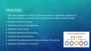 PRINCIPLES:
• The seven principles of HACCP, which encompass a systematic approach to
the identification, prevention, and control of food safety hazards include:
1. Conduct a Hazard Analysis
2. Determine Critical Control Points
3. Establish Critical Limits
4. Establish Monitoring Procedures
5. Establish Corrective Actions
6. Establish Recordkeeping and Documentation Procedures
7. Establish Verification Procedures
 