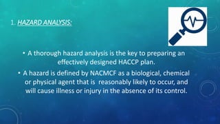 1. HAZARD ANALYSIS:
• A thorough hazard analysis is the key to preparing an
effectively designed HACCP plan.
• A hazard is defined by NACMCF as a biological, chemical
or physical agent that is reasonably likely to occur, and
will cause illness or injury in the absence of its control.
 