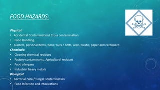 FOOD HAZARDS:
Physical:
• Accidental Contamination/ Cross contamination.
• Food Handling.
• plasters, personal items, bone, nuts / bolts, wire, plastic, paper and cardboard.
Chemicals:
• Cleaning chemical residues
• Factory contaminants ,Agricultural residues
• Food allergens
• Industrial heavy metals
Biological:
• Bacterial, Viral/ fungal Contamination
• Food Infection and Intoxications
 